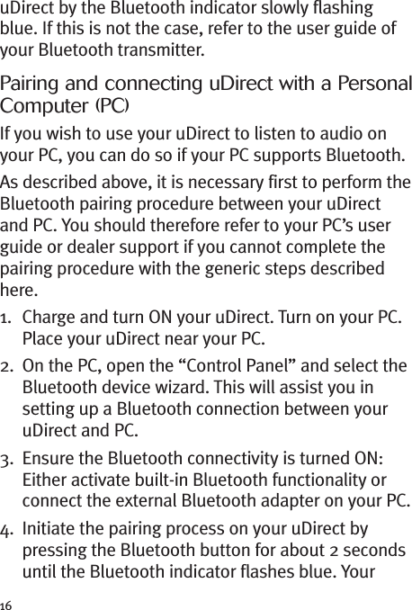 16uDirect by the Bluetooth indicator slowly flashingblue. If this is not the case, refer to the user guide ofyour Bluetooth transmitter.Pairing and connecting uDirect with a PersonalComputer (PC)If you wish to use your uDirect to listen to audio onyour PC, you can do so if your PC supports Bluetooth.As described above, it is necessary first to perform theBluetooth pairing procedure between your uDirectand PC. You should therefore refer to your PC’s userguide or dealer support if you cannot complete thepairing procedure with the generic steps describedhere.1. Charge and turn ON your uDirect. Turn on your PC.Place your uDirect near your PC.2. On the PC, open the “Control Panel” and select theBluetooth device wizard. This will assist you insetting up a Bluetooth connection between youruDirect and PC.3. Ensure the Bluetooth connectivity is turned ON:Either activate built-in Bluetooth functionality orconnect the external Bluetooth adapter on your PC.4. Initiate the pairing process on your uDirect bypressing the Bluetooth button for about 2 secondsuntil the Bluetooth indicator flashes blue. Your