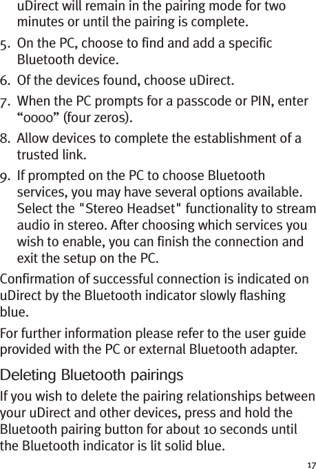 17uDirect will remain in the pairing mode for twominutes or until the pairing is complete.5. On the PC, choose to find and add a specificBluetooth device.6. Of the devices found, choose uDirect.7. When the PC prompts for a passcode or PIN, enter“0000” (four zeros).8. Allow devices to complete the establishment of atrusted link.9. If prompted on the PC to choose Bluetoothservices, you may have several options available.Select the &quot;Stereo Headset&quot; functionality to streamaudio in stereo. After choosing which services youwish to enable, you can finish the connection andexit the setup on the PC.Confirmation of successful connection is indicated onuDirect by the Bluetooth indicator slowly flashingblue.For further information please refer to the user guideprovided with the PC or external Bluetooth adapter.Deleting Bluetooth pairingsIf you wish to delete the pairing relationships betweenyour uDirect and other devices, press and hold theBluetooth pairing button for about 10 seconds untilthe Bluetooth indicator is lit solid blue.