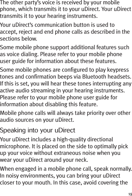 19The other party’s voice is received by your mobilephone, which transmits it to your uDirect. Your uDirecttransmits it to your hearing instruments.Your uDirect’s communication button is used toaccept, reject and end phone calls as described in thesections below.Some mobile phone support additional features suchas voice dialing. Please refer to your mobile phoneuser guide for information about these features.Some mobile phones are configured to play keypresstones and confirmation beeps via Bluetooth headsets.If this is set, you will hear these tones interrupting anyactive audio streaming in your hearing instruments.Please refer to your mobile phone user guide forinformation about disabling this feature.Mobile phone calls will always take priority over otheraudio sources on your uDirect.Speaking into your uDirectYour uDirect includes a high-quality directionalmicrophone. It is placed on the side to optimally pickup your voice without extraneous noise when youwear your uDirect around your neck.When engaged in a mobile phone call, speak normally.In noisy environments, you can bring your uDirectcloser to your mouth. In this case, avoid covering the