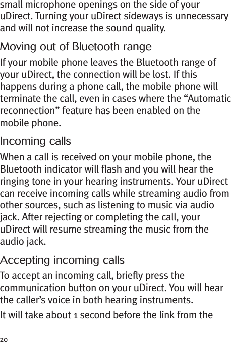 20small microphone openings on the side of youruDirect. Turning your uDirect sideways is unnecessaryand will not increase the sound quality.Moving out of Bluetooth rangeIf your mobile phone leaves the Bluetooth range ofyour uDirect, the connection will be lost. If thishappens during a phone call, the mobile phone willterminate the call, even in cases where the “Automaticreconnection” feature has been enabled on themobile phone.Incoming callsWhen a call is received on your mobile phone, theBluetooth indicator will flash and you will hear theringing tone in your hearing instruments. Your uDirectcan receive incoming calls while streaming audio fromother sources, such as listening to music via audiojack. After rejecting or completing the call, youruDirect will resume streaming the music from theaudio jack.Accepting incoming callsTo accept an incoming call, briefly press thecommunication button on your uDirect. You will hearthe caller’s voice in both hearing instruments.It will take about 1 second before the link from the