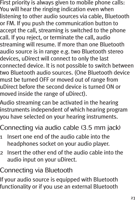 23First priority is always given to mobile phone calls:You will hear the ringing indication even whenlistening to other audio sources via cable, Bluetoothor FM. If you push the communication button toaccept the call, streaming is switched to the phonecall. If you reject, or terminate the call, audiostreaming will resume. If more than one Bluetoothaudio source is in range e.g. two Bluetooth stereodevices, uDirect will connect to only the lastconnected device. It is not possible to switch betweentwo Bluetooth audio sources. (One Bluetooth devicemust be turned OFF or moved out of range fromuDirect before the second device is turned ON ormoved inside the range of uDirect).Audio streaming can be activated in the hearinginstruments independent of which hearing programyou have selected on your hearing instruments.Connecting via audio cable (3.5 mm jack)1 Insert one end of the audio cable into theheadphones socket on your audio player.2 Insert the other end of the audio cable into theaudio input on your uDirect.Connecting via BluetoothIf your audio source is equipped with Bluetoothfunctionality or if you use an external Bluetooth