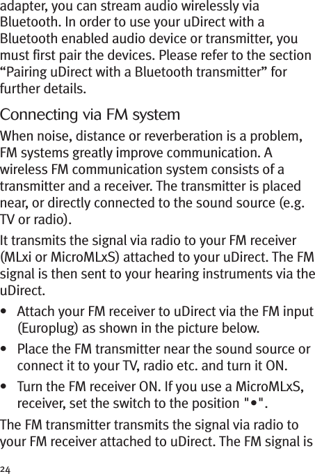 24adapter, you can stream audio wirelessly viaBluetooth. In order to use your uDirect with aBluetooth enabled audio device or transmitter, youmust first pair the devices. Please refer to the section“Pairing uDirect with a Bluetooth transmitter” forfurther details.Connecting via FM systemWhen noise, distance or reverberation is a problem,FM systems greatly improve communication. Awireless FM communication system consists of atransmitter and a receiver. The transmitter is placednear, or directly connected to the sound source (e.g.TV or radio).It transmits the signal via radio to your FM receiver(MLxi or MicroMLxS) attached to your uDirect. The FMsignal is then sent to your hearing instruments via theuDirect.• Attach your FM receiver to uDirect via the FM input(Europlug) as shown in the picture below.• Place the FM transmitter near the sound source orconnect it to your TV, radio etc. and turn it ON.• Turn the FM receiver ON. If you use a MicroMLxS,receiver, set the switch to the position &quot;•&quot;.The FM transmitter transmits the signal via radio toyour FM receiver attached to uDirect. The FM signal is
