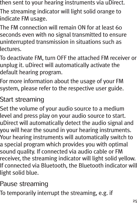 25then sent to your hearing instruments via uDirect.The streaming indicator will light solid orange toindicate FM usage.The FM connection will remain ON for at least 60seconds even with no signal transmitted to ensureuninterrupted transmission in situations such aslectures.To deactivate FM, turn OFF the attached FM receiver orunplug it. uDirect will automatically activate thedefault hearing program.For more information about the usage of your FMsystem, please refer to the respective user guide.Start streamingSet the volume of your audio source to a mediumlevel and press play on your audio source to start.uDirect will automatically detect the audio signal andyou will hear the sound in your hearing instruments.Your hearing instruments will automatically switch toa special program which provides you with optimalsound quality. If connected via audio cable or FMreceiver, the streaming indicator will light solid yellow.If connected via Bluetooth, the Bluetooth indicator willlight solid blue.Pause streamingTo temporarily interrupt the streaming, e.g. if