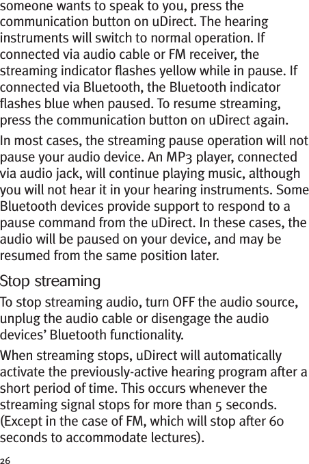 26someone wants to speak to you, press thecommunication button on uDirect. The hearinginstruments will switch to normal operation. Ifconnected via audio cable or FM receiver, thestreaming indicator flashes yellow while in pause. Ifconnected via Bluetooth, the Bluetooth indicatorflashes blue when paused. To resume streaming,press the communication button on uDirect again.In most cases, the streaming pause operation will notpause your audio device. An MP3 player, connectedvia audio jack, will continue playing music, althoughyou will not hear it in your hearing instruments. SomeBluetooth devices provide support to respond to apause command from the uDirect. In these cases, theaudio will be paused on your device, and may beresumed from the same position later.Stop streamingTo stop streaming audio, turn OFF the audio source,unplug the audio cable or disengage the audiodevices’ Bluetooth functionality.When streaming stops, uDirect will automaticallyactivate the previously-active hearing program after ashort period of time. This occurs whenever thestreaming signal stops for more than 5 seconds.(Except in the case of FM, which will stop after 60seconds to accommodate lectures).