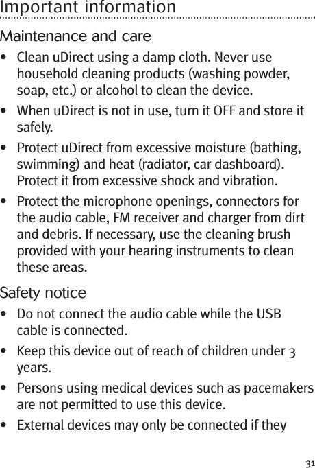 31Important informationMaintenance and care• Clean uDirect using a damp cloth. Never usehousehold cleaning products (washing powder,soap, etc.) or alcohol to clean the device.• When uDirect is not in use, turn it OFF and store itsafely.• Protect uDirect from excessive moisture (bathing,swimming) and heat (radiator, car dashboard).Protect it from excessive shock and vibration.• Protect the microphone openings, connectors forthe audio cable, FM receiver and charger from dirtand debris. If necessary, use the cleaning brushprovided with your hearing instruments to cleanthese areas.Safety notice• Do not connect the audio cable while the USBcable is connected.• Keep this device out of reach of children under 3years.• Persons using medical devices such as pacemakersare not permitted to use this device.• External devices may only be connected if they