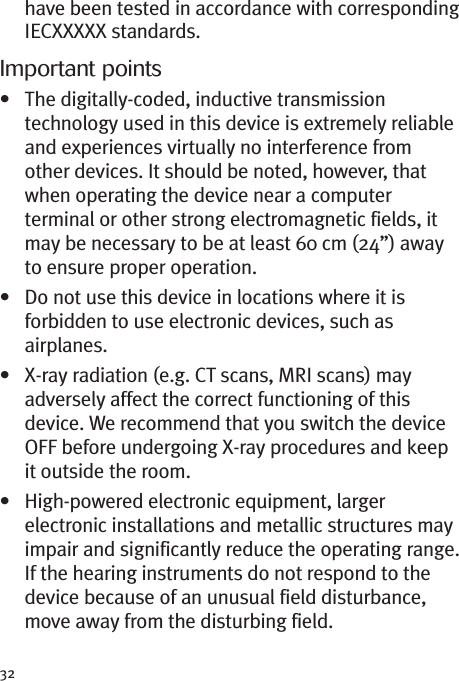 32have been tested in accordance with correspondingIECXXXXX standards.Important points• The digitally-coded, inductive transmissiontechnology used in this device is extremely reliableand experiences virtually no interference fromother devices. It should be noted, however, thatwhen operating the device near a computerterminal or other strong electromagnetic fields, itmay be necessary to be at least 60 cm (24”) awayto ensure proper operation.• Do not use this device in locations where it isforbidden to use electronic devices, such asairplanes.• X-ray radiation (e.g. CT scans, MRI scans) mayadversely affect the correct functioning of thisdevice. We recommend that you switch the deviceOFF before undergoing X-ray procedures and keepit outside the room.• High-powered electronic equipment, largerelectronic installations and metallic structures mayimpair and significantly reduce the operating range.If the hearing instruments do not respond to thedevice because of an unusual field disturbance,move away from the disturbing field.