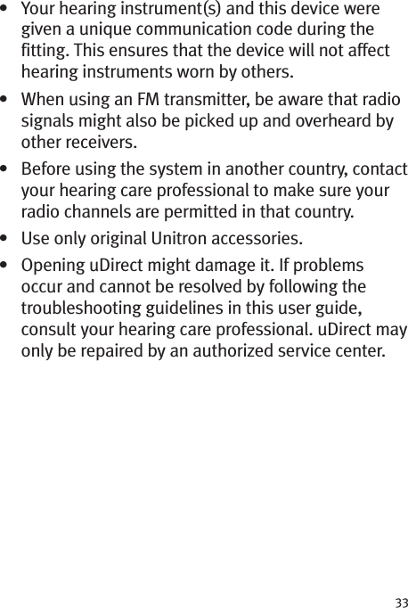 33• Your hearing instrument(s) and this device weregiven a unique communication code during thefitting. This ensures that the device will not affecthearing instruments worn by others.• When using an FM transmitter, be aware that radiosignals might also be picked up and overheard byother receivers.• Before using the system in another country, contactyour hearing care professional to make sure yourradio channels are permitted in that country.• Use only original Unitron accessories.• Opening uDirect might damage it. If problemsoccur and cannot be resolved by following thetroubleshooting guidelines in this user guide,consult your hearing care professional. uDirect mayonly be repaired by an authorized service center.