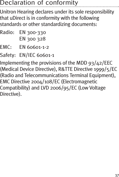 37Declaration of conformityUnitron Hearing declares under its sole responsibilitythat uDirect is in conformity with the followingstandards or other standardizing documents:Radio: EN 300-330EN 300 328EMC: EN 60601-1-2Safety: EN/IEC 60601-1Implementing the provisions of the MDD 93/42/EEC(Medical Device Directive), R&amp;TTE Directive 1999/5/EC(Radio and Telecommunications Terminal Equipment),EMC Directive 2004/108/EC (ElectromagneticCompatibility) and LVD 2006/95/EC (Low VoltageDirective).