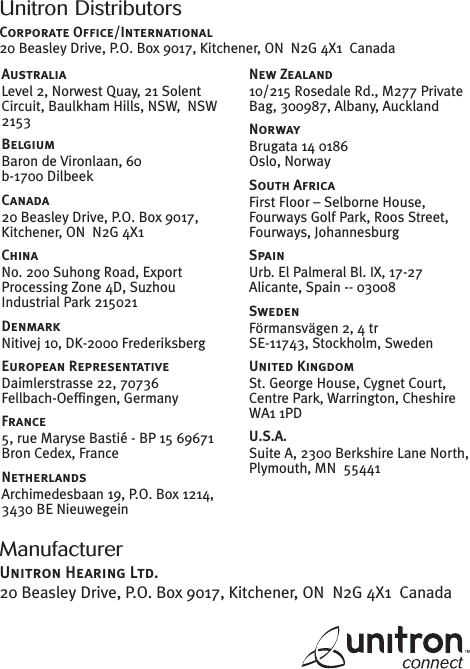 ManufacturerUnitron Hearing Ltd.20 Beasley Drive, P.O. Box 9017, Kitchener, ON N2G 4X1 CanadaUnitron DistributorsCorporate Office/International20 Beasley Drive, P.O. Box 9017, Kitchener, ON N2G 4X1 CanadaAustraliaLevel 2, Norwest Quay, 21 SolentCircuit, Baulkham Hills, NSW, NSW2153BelgiumBaron de Vironlaan, 60b-1700 DilbeekCanada20 Beasley Drive, P.O. Box 9017,Kitchener, ON N2G 4X1ChinaNo. 200 Suhong Road, ExportProcessing Zone 4D, SuzhouIndustrial Park 215021DenmarkNitivej 10, DK-2000 FrederiksbergEuropean RepresentativeDaimlerstrasse 22, 70736Fellbach-Oeffingen, GermanyFrance5, rue Maryse Bastié - BP 15 69671Bron Cedex, FranceNetherlandsArchimedesbaan 19, P.O. Box 1214,3430 BE NieuwegeinNew Zealand10/215 Rosedale Rd., M277 PrivateBag, 300987, Albany, AucklandNorwayBrugata 14 0186Oslo, NorwaySouth AfricaFirst Floor – Selborne House,Fourways Golf Park, Roos Street,Fourways, JohannesburgSpainUrb. El Palmeral Bl. IX, 17-27Alicante, Spain -- 03008SwedenFörmansvägen 2, 4 trSE-11743, Stockholm, SwedenUnited KingdomSt. George House, Cygnet Court,Centre Park, Warrington, CheshireWA1 1PDU.S.A.Suite A, 2300 Berkshire Lane North,Plymouth, MN 55441