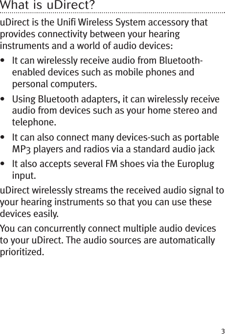 3What is uDirect?uDirect is the Unifi Wireless System accessory thatprovides connectivity between your hearinginstruments and a world of audio devices:• It can wirelessly receive audio from Bluetooth-enabled devices such as mobile phones andpersonal computers.• Using Bluetooth adapters, it can wirelessly receiveaudio from devices such as your home stereo andtelephone.• It can also connect many devices-such as portableMP3 players and radios via a standard audio jack• It also accepts several FM shoes via the Europluginput.uDirect wirelessly streams the received audio signal toyour hearing instruments so that you can use thesedevices easily.You can concurrently connect multiple audio devicesto your uDirect. The audio sources are automaticallyprioritized.