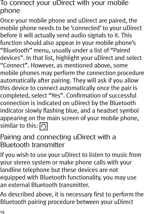 14To connect your uDirect with your mobilephoneOnce your mobile phone and uDirect are paired, themobile phone needs to be ‘connected’ to your uDirectbefore it will actually send audio signals to it. Thisfunction should also appear in your mobile phone’s“Bluetooth” menu, usually under a list of “Paireddevices”. In that list, highlight your uDirect and select“Connect”. However, as mentioned above, somemobile phones may perform the connection procedureautomatically after pairing. They will ask if you allowthis device to connect automatically once the pair iscompleted, select “Yes”. Confirmation of successfulconnection is indicated on uDirect by the Bluetoothindicator slowly flashing blue, and a headset symbolappearing on the main screen of your mobile phone,similar to this:Pairing and connecting uDirect with aBluetooth transmitterIf you wish to use your uDirect to listen to music fromyour stereo system or make phone calls with yourlandline telephone but these devices are notequipped with Bluetooth functionality, you may usean external Bluetooth transmitter.As described above, it is necessary first to perform theBluetooth pairing procedure between your uDirect