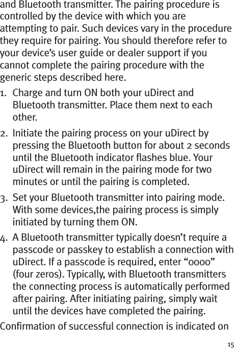 15and Bluetooth transmitter. The pairing procedure iscontrolled by the device with which you areattempting to pair. Such devices vary in the procedurethey require for pairing. You should therefore refer toyour device’s user guide or dealer support if youcannot complete the pairing procedure with thegeneric steps described here.1. Charge and turn ON both your uDirect andBluetooth transmitter. Place them next to eachother.2. Initiate the pairing process on your uDirect bypressing the Bluetooth button for about 2 secondsuntil the Bluetooth indicator flashes blue. YouruDirect will remain in the pairing mode for twominutes or until the pairing is completed.3. Set your Bluetooth transmitter into pairing mode.With some devices,the pairing process is simplyinitiated by turning them ON.4. A Bluetooth transmitter typically doesn’t require apasscode or passkey to establish a connection withuDirect. If a passcode is required, enter “0000”(four zeros). Typically, with Bluetooth transmittersthe connecting process is automatically performedafter pairing. After initiating pairing, simply waituntil the devices have completed the pairing.Confirmation of successful connection is indicated on