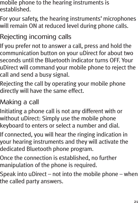 21mobile phone to the hearing instruments isestablished.For your safety, the hearing instruments’ microphoneswill remain ON at reduced level during phone calls.Rejecting incoming callsIf you prefer not to answer a call, press and hold thecommunication button on your uDirect for about twoseconds until the Bluetooth indicator turns OFF. YouruDirect will command your mobile phone to reject thecall and send a busy signal.Rejecting the call by operating your mobile phonedirectly will have the same effect.Making a callInitiating a phone call is not any different with orwithout uDirect: Simply use the mobile phonekeyboard to enters or select a number and dial.If connected, you will hear the ringing indication inyour hearing instruments and they will activate thededicated Bluetooth phone program.Once the connection is established, no furthermanipulation of the phone is required.Speak into uDirect – not into the mobile phone – whenthe called party answers.