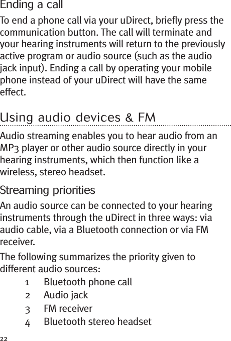 22Ending a callTo end a phone call via your uDirect, briefly press thecommunication button. The call will terminate andyour hearing instruments will return to the previouslyactive program or audio source (such as the audiojack input). Ending a call by operating your mobilephone instead of your uDirect will have the sameeffect.Using audio devices &amp; FMAudio streaming enables you to hear audio from anMP3 player or other audio source directly in yourhearing instruments, which then function like awireless, stereo headset.Streaming prioritiesAn audio source can be connected to your hearinginstruments through the uDirect in three ways: viaaudio cable, via a Bluetooth connection or via FMreceiver.The following summarizes the priority given todifferent audio sources:1 Bluetooth phone call2 Audio jack3 FM receiver4 Bluetooth stereo headset