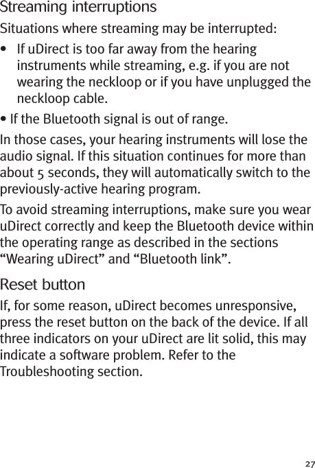 27Streaming interruptionsSituations where streaming may be interrupted:• If uDirect is too far away from the hearinginstruments while streaming, e.g. if you are notwearing the neckloop or if you have unplugged theneckloop cable.• If the Bluetooth signal is out of range.In those cases, your hearing instruments will lose theaudio signal. If this situation continues for more thanabout 5 seconds, they will automatically switch to thepreviously-active hearing program.To avoid streaming interruptions, make sure you wearuDirect correctly and keep the Bluetooth device withinthe operating range as described in the sections“Wearing uDirect” and “Bluetooth link”.Reset buttonIf, for some reason, uDirect becomes unresponsive,press the reset button on the back of the device. If allthree indicators on your uDirect are lit solid, this mayindicate a software problem. Refer to theTroubleshooting section.