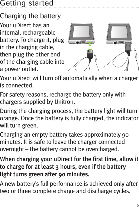 5Getting startedCharging the batteryYour uDirect has aninternal, rechargeablebattery. To charge it, plugin the charging cable,then plug the other endof the charging cable intoa power outlet.Your uDirect will turn off automatically when a chargeris connected.For safety reasons, recharge the battery only withchargers supplied by Unitron.During the charging process, the battery light will turnorange. Once the battery is fully charged, the indicatorwill turn green.Charging an empty battery takes approximately 90minutes. It is safe to leave the charger connectedovernight – the battery cannot be overcharged.When charging your uDirect for the first time, allow itto charge for at least 3 hours, even if the batterylight turns green after 90 minutes.A new battery’s full performance is achieved only aftertwo or three complete charge and discharge cycles.