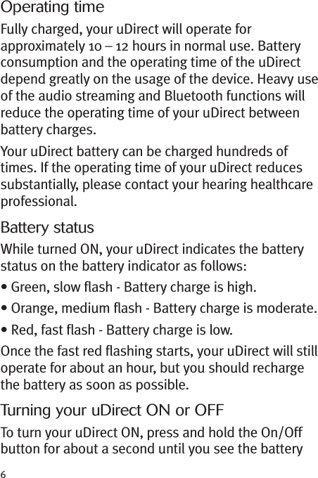 6Operating timeFully charged, your uDirect will operate forapproximately 10 – 12 hours in normal use. Batteryconsumption and the operating time of the uDirectdepend greatly on the usage of the device. Heavy useof the audio streaming and Bluetooth functions willreduce the operating time of your uDirect betweenbattery charges.Your uDirect battery can be charged hundreds oftimes. If the operating time of your uDirect reducessubstantially, please contact your hearing healthcareprofessional.Battery statusWhile turned ON, your uDirect indicates the batterystatus on the battery indicator as follows:• Green, slow flash - Battery charge is high.• Orange, medium flash - Battery charge is moderate.• Red, fast flash - Battery charge is low.Once the fast red flashing starts, your uDirect will stilloperate for about an hour, but you should rechargethe battery as soon as possible.Turning your uDirect ON or OFFTo turn your uDirect ON, press and hold the On/Offbutton for about a second until you see the battery