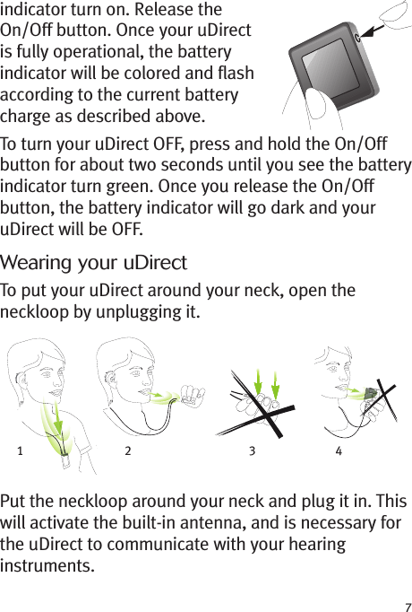 7indicator turn on. Release theOn/Off button. Once your uDirectis fully operational, the batteryindicator will be colored and flashaccording to the current batterycharge as described above.To turn your uDirect OFF, press and hold the On/Offbutton for about two seconds until you see the batteryindicator turn green. Once you release the On/Offbutton, the battery indicator will go dark and youruDirect will be OFF.Wearing your uDirectTo put your uDirect around your neck, open theneckloop by unplugging it.Put the neckloop around your neck and plug it in. Thiswill activate the built-in antenna, and is necessary forthe uDirect to communicate with your hearinginstruments.12 34