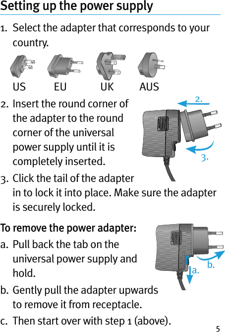 5Setting up the power supply 1.   Select the adapter that corresponds to your country. US  EU  UK  AUS2.  Insert the round corner of the adapter to the round corner of the universal power supply until it is completely inserted.3.  Click the tail of the adapter in to lock it into place. Make sure the adapter is securely locked.To remove the power adapter:a.   Pull back the tab on the universal power supply and hold.b.  Gently pull the adapter upwards to remove it from receptacle.c.  Then start over with step 1 (above).2.a. b.3.