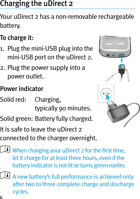 6Charging the uDirect 2Your uDirect 2 has a non-removable rechargeable battery.To charge it:1.   Plug the mini-USB plug into the mini-USB port on the uDirect 2. 2.  Plug the power supply into a power outlet.Power indicatorSolid red:    Charging,  typically 90 minutes.Solid green:  Battery fully charged.It is safe to leave the uDirect 2 connected to the charger overnight.   When charging your uDirect 2 for the ﬁrst time, let it charge for at least three hours, even if the battery indicator is not lit or turns green earlier.   A new battery’s full performance is achieved only after two to three complete charge and discharge cycles.