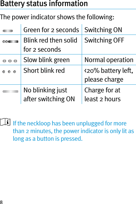 8Battery status informationThe power indicator shows the following:Green for 2 seconds Switching ONBlink red then solid for 2 secondsSwitching OFFSlow blink green Normal operationShort blink red &lt;20% battery left, please chargeNo blinking just after switching ONCharge for at least 2 hours   If the neckloop has been unplugged for more than 2 minutes, the power indicator is only lit as long as a button is pressed.