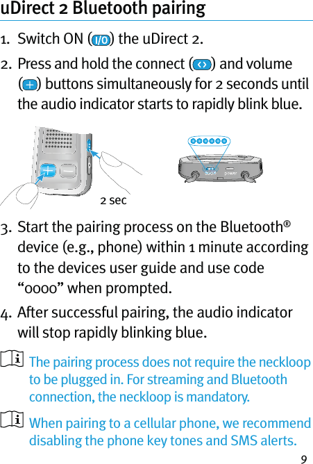 9uDirect 2 Bluetooth pairing  1.  Switch ON ( ) the uDirect 2.2.   Press and hold the connect ( ) and volume  () buttons simultaneously for 2 seconds until the audio indicator starts to rapidly blink blue.3.  Start the pairing process on the Bluetooth® device (e.g., phone) within 1 minute according to the devices user guide and use code “0000” when prompted.4.  After successful pairing, the audio indicator will stop rapidly blinking blue.   The pairing process does not require the neckloop to be plugged in. For streaming and Bluetooth connection, the neckloop is mandatory.   When pairing to a cellular phone, we recommend disabling the phone key tones and SMS alerts.2 sec