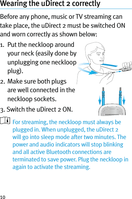 10Wearing the uDirect 2 correctly  Before any phone, music or TV streaming can take place, the uDirect 2 must be switched ON and worn correctly as shown below:1.   Put the neckloop around your neck (easily done by unplugging one neckloop plug).2.   Make sure both plugs are well connected in the neckloop sockets.3. Switch the uDirect 2 ON.    For streaming, the neckloop must always be plugged in. When unplugged, the uDirect 2 will go into sleep mode after two minutes. The power and audio indicators will stop blinking and all active Bluetooth connections are terminated to save power. Plug the neckloop in again to activate the streaming.