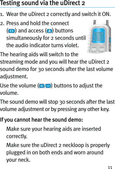 11Testing sound via the uDirect 21.   Wear the uDirect 2 correctly and switch it ON.2.  Press and hold the connect (  ) and access ( ) buttons simultaneously for 2 seconds until the audio indicator turns violet.The hearing aids will switch to the streaming mode and you will hear the uDirect 2 sound demo for 30 seconds after the last volume adjustment.Use the volume ( ) buttons to adjust the volume.The sound demo will stop 30 seconds after the last volume adjustment or by pressing any other key.If you cannot hear the sound demo:   Make sure your hearing aids are inserted correctly.   Make sure the uDirect 2 neckloop is properly plugged in on both ends and worn around your neck.