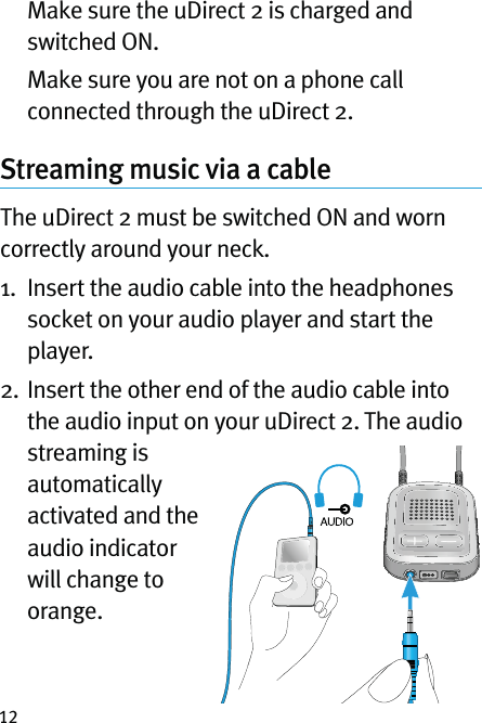 12   Make sure the uDirect 2 is charged and switched ON.   Make sure you are not on a phone call connected through the uDirect 2.Streaming music via a cable  The uDirect 2 must be switched ON and worn correctly around your neck.1.   Insert the audio cable into the headphones socket on your audio player and start the player.2.  Insert the other end of the audio cable into the audio input on your uDirect 2. The audio streaming is automatically activated and the audio indicator will change to orange.