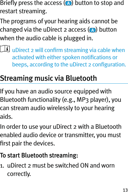 13Brieﬂy press the access ( ) button to stop and restart streaming.The programs of your hearing aids cannot be changed via the uDirect 2 access ( ) button when the audio cable is plugged in.   uDirect 2 will conﬁrm streaming via cable when activated with either spoken notiﬁcations or beeps, according to the uDirect 2 conﬁguration. Streaming music via Bluetooth  If you have an audio source equipped with Bluetooth functionality (e.g., MP3 player), you can stream audio wirelessly to your hearing aids. In order to use your uDirect 2 with a Bluetooth enabled audio device or transmitter, you must ﬁrst pair the devices. To start Bluetooth streaming:1.   uDirect 2 must be switched ON and worn correctly.