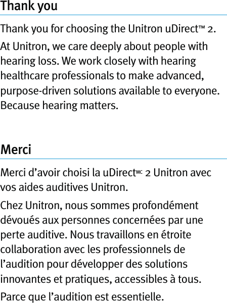 Thank youThank you for choosing the Unitron uDirect™ 2. At Unitron, we care deeply about people with hearing loss. We work closely with hearing healthcare professionals to make advanced, purpose-driven solutions available to everyone. Because hearing matters.MerciMerci d’avoir choisi la uDirectMC 2 Unitron avec vos aides auditives Unitron.Chez Unitron, nous sommes profondément dévoués aux personnes concernées par une perte auditive. Nous travaillons en étroite collaboration avec les professionnels de l’audition pour développer des solutions innovantes et pratiques, accessibles à tous.Parce que l’audition est essentielle.