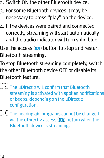 142. Switch ON the other Bluetooth device.3.  For some Bluetooth devices it may be necessary to press “play” on the device.4.  If the devices were paired and connected correctly, streaming will start automatically and the audio indicator will turn solid blue.Use the access ( ) button to stop and restart Bluetooth streaming.To stop Bluetooth streaming completely, switch the other Bluetooth device OFF or disable its Bluetooth feature.    The uDirect 2 will conﬁrm that Bluetooth streaming is activated with spoken notiﬁcations or beeps, depending on the uDirect 2 conﬁguration.   The hearing aid programs cannot be changed via the uDirect 2 access ( ) button when the Bluetooth device is streaming. 