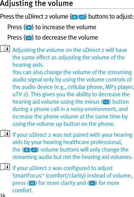 16Adjusting the volume Press the uDirect 2 volume ( ) buttons to adjust: Press ( ) to increase the volume Press ( ) to decrease the volume   Adjusting the volume on the uDirect 2 will have the same effect as adjusting the volume of the hearing aids. You can also change the volume of the streaming audio signal only by using the volume controls of the audio device (e.g., cellular phone, MP3 player, uTV 2). This gives you the ability to decrease the hearing aid volume using the minus ( ) button during a phone call in a noisy environment, and increase the phone volume at the same time by using the volume up button on the phone.   If your uDirect 2 was not paired with your hearing aids by your hearing healthcare professional, the ( ) volume buttons will only change the streaming audio but not the hearing aid volumes.   If your uDirect 2 was conﬁgured to adjust SmartFocus™ (comfort/clarity) instead of volume, press ( ) for more clarity and ( ) for more comfort.