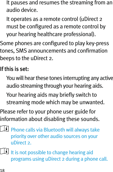 18   It pauses and resumes the streaming from an audio device.   It operates as a remote control (uDirect 2 must be conﬁgured as a remote control by your hearing healthcare professional).Some phones are conﬁgured to play key-press tones, SMS announcements and conﬁrmation beeps to the uDirect 2. If this is set:     You will hear these tones interrupting any active audio streaming through your hearing aids.    Your hearing aids may brieﬂy switch to streaming mode which may be unwanted.Please refer to your phone user guide for information about disabling these sounds.   Phone calls via Bluetooth will always take priority over other audio sources on your uDirect 2.    It is not possible to change hearing aid programs using uDirect 2 during a phone call.