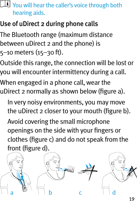 19ab dc   You will hear the caller’s voice through both hearing aids. Use of uDirect 2 during phone callsThe Bluetooth range (maximum distance between uDirect 2 and the phone) is 5–10 meters (15–30 ft).Outside this range, the connection will be lost or you will encounter intermittency during a call.When engaged in a phone call, wear the uDirect 2 normally as shown below (ﬁgure a).     In very noisy environments, you may move the uDirect 2 closer to your mouth (ﬁgure b).    Avoid covering the small microphone openings on the side with your ﬁngers or clothes (ﬁgure c) and do not speak from the front (ﬁgure d).