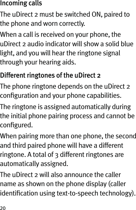 20Incoming callsThe uDirect 2 must be switched ON, paired to the phone and worn correctly.When a call is received on your phone, the uDirect 2 audio indicator will show a solid blue light, and you will hear the ringtone signal through your hearing aids.Different ringtones of the uDirect 2The phone ringtone depends on the uDirect 2 conﬁguration and your phone capabilities.The ringtone is assigned automatically during the initial phone pairing process and cannot be conﬁgured.When pairing more than one phone, the second and third paired phone will have a different ringtone. A total of 3 different ringtones are automatically assigned.The uDirect 2 will also announce the caller name as shown on the phone display (caller identiﬁcation using text-to-speech technology). 