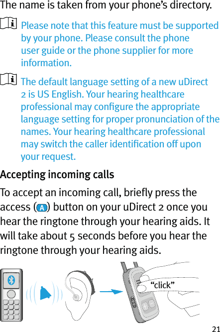 21The name is taken from your phone’s directory.    Please note that this feature must be supported by your phone. Please consult the phone user guide or the phone supplier for more information.   The default language setting of a new uDirect 2 is US English. Your hearing healthcare professional may conﬁgure the appropriate language setting for proper pronunciation of the names. Your hearing healthcare professional may switch the caller identiﬁcation off upon your request. Accepting incoming callsTo accept an incoming call, brieﬂy press the access ( ) button on your uDirect 2 once you hear the ringtone through your hearing aids. It will take about 5 seconds before you hear the ringtone through your hearing aids.“click”