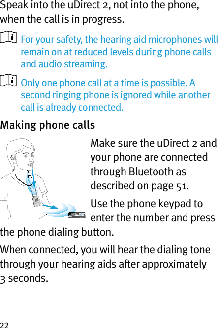 22Speak into the uDirect 2, not into the phone, when the call is in progress.   For your safety, the hearing aid microphones will  remain on at reduced levels during phone calls and audio streaming.   Only one phone call at a time is possible. A second ringing phone is ignored while another call is already connected. Making phone calls Make sure the uDirect 2 and your phone are connected through Bluetooth as described on page 51.Use the phone keypad to enter the number and press the phone dialing button.When connected, you will hear the dialing tone through your hearing aids after approximately 3 seconds.