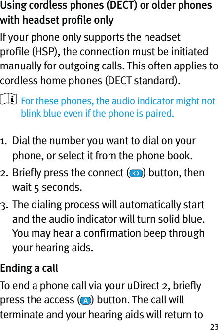 23Using cordless phones (DECT) or older phones with headset proﬁle onlyIf your phone only supports the headset proﬁle (HSP), the connection must be initiated manually for outgoing calls. This often applies to cordless home phones (DECT standard).   For these phones, the audio indicator might not blink blue even if the phone is paired. 1.   Dial the number you want to dial on your phone, or select it from the phone book.2.  Brieﬂy press the connect ( ) button, then wait 5 seconds.3.  The dialing process will automatically start and the audio indicator will turn solid blue. You may hear a conﬁrmation beep through your hearing aids.Ending a callTo end a phone call via your uDirect 2, brieﬂy press the access ( ) button. The call will terminate and your hearing aids will return to 