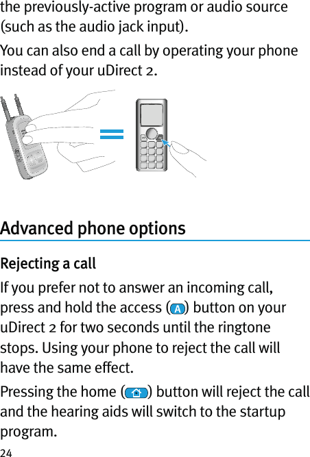 24the previously-active program or audio source (such as the audio jack input).You can also end a call by operating your phone instead of your uDirect 2.Advanced phone optionsRejecting a callIf you prefer not to answer an incoming call, press and hold the access ( ) button on your uDirect 2 for two seconds until the ringtone stops. Using your phone to reject the call will have the same effect.Pressing the home ( ) button will reject the call and the hearing aids will switch to the startup program.