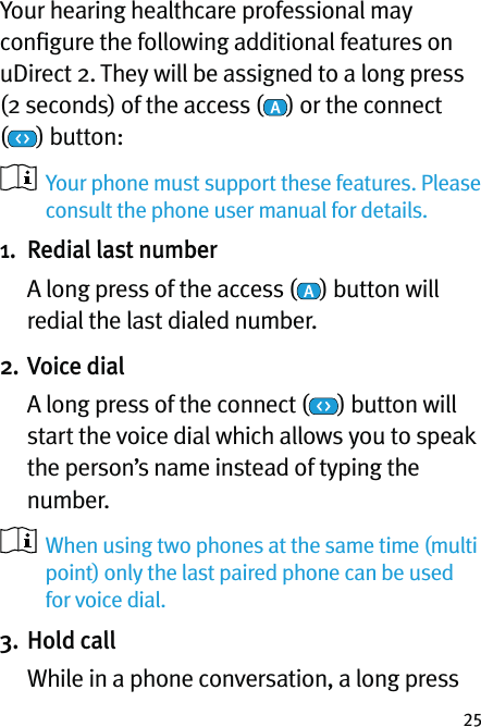 25Your hearing healthcare professional may conﬁgure the following additional features on uDirect 2. They will be assigned to a long press  (2 seconds) of the access ( ) or the connect  () button:    Your phone must support these features. Please consult the phone user manual for details.1.  Redial last number   A long press of the access ( ) button will redial the last dialed number.2. Voice dial   A long press of the connect ( ) button will start the voice dial which allows you to speak the person’s name instead of typing the number.   When using two phones at the same time (multi point) only the last paired phone can be used for voice dial.3. Hold call   While in a phone conversation, a long press 