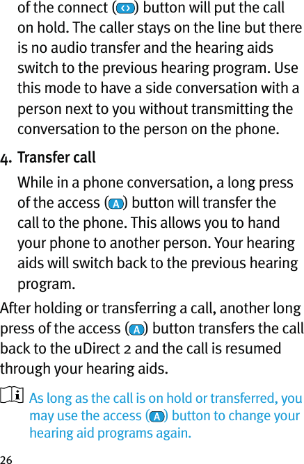 26of the connect ( ) button will put the call on hold. The caller stays on the line but there is no audio transfer and the hearing aids switch to the previous hearing program. Use this mode to have a side conversation with a person next to you without transmitting the conversation to the person on the phone.4. Transfer call   While in a phone conversation, a long press of the access ( ) button will transfer the call to the phone. This allows you to hand your phone to another person. Your hearing aids will switch back to the previous hearing program. After holding or transferring a call, another long press of the access ( ) button transfers the call back to the uDirect 2 and the call is resumed through your hearing aids.   As long as the call is on hold or transferred, you may use the access ( ) button to change your hearing aid programs again.