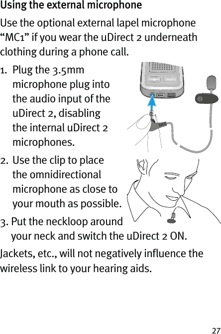 27Using the external microphoneUse the optional external lapel microphone “MC1” if you wear the uDirect 2 underneath clothing during a phone call. 1.   Plug the 3.5mm microphone plug into the audio input of the uDirect 2, disabling the internal uDirect 2 microphones.2.  Use the clip to place the omnidirectional microphone as close to your mouth as possible.3.  Put the neckloop around your neck and switch the uDirect 2 ON.Jackets, etc., will not negatively inﬂuence the wireless link to your hearing aids.