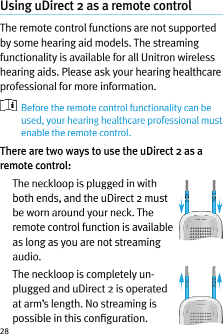 28Using uDirect 2 as a remote controlThe remote control functions are not supported by some hearing aid models. The streaming functionality is available for all Unitron wireless hearing aids. Please ask your hearing healthcare professional for more information.   Before the remote control functionality can be used, your hearing healthcare professional must enable the remote control. There are two ways to use the uDirect 2 as a remote control:   The neckloop is plugged in with both ends, and the uDirect 2 must be worn around your neck. The remote control function is available as long as you are not streaming audio.   The neckloop is completely un-plugged and uDirect 2 is operated at arm’s length. No streaming is possible in this conﬁguration. 