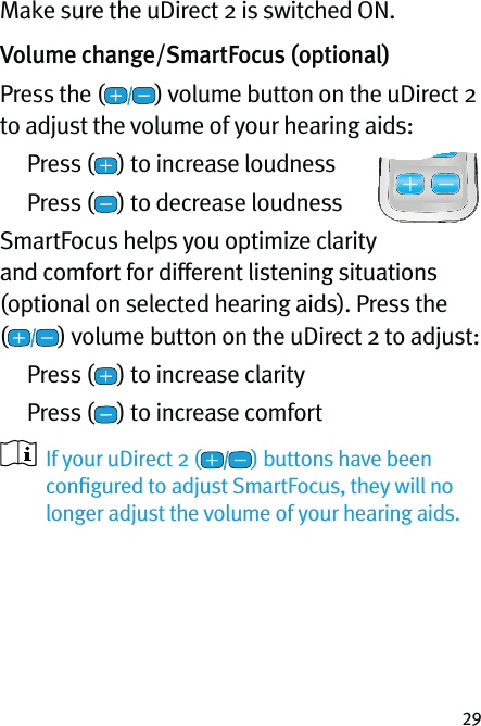 29Make sure the uDirect 2 is switched ON.Volume change/SmartFocus (optional) Press the ( ) volume button on the uDirect 2 to adjust the volume of your hearing aids: Press ( ) to increase loudness Press ( ) to decrease loudnessSmartFocus helps you optimize clarity and comfort for different listening situations (optional on selected hearing aids). Press the  () volume button on the uDirect 2 to adjust: Press ( ) to increase clarity Press ( ) to increase comfort    If your uDirect 2 ( ) buttons have been conﬁgured to adjust SmartFocus, they will no longer adjust the volume of your hearing aids.