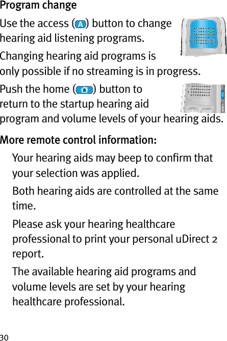 30Program changeUse the access ( ) button to change hearing aid listening programs.Changing hearing aid programs is only possible if no streaming is in progress.Push the home ( ) button to return to the startup hearing aid program and volume levels of your hearing aids.More remote control information:   Your hearing aids may beep to conﬁrm that your selection was applied.    Both hearing aids are controlled at the same time.   Please ask your hearing healthcare professional to print your personal uDirect 2 report.   The available hearing aid programs and volume levels are set by your hearing healthcare professional.