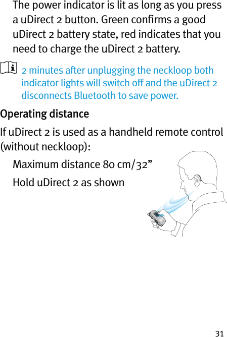 31   The power indicator is lit as long as you press a uDirect 2 button. Green conﬁrms a good uDirect 2 battery state, red indicates that you need to charge the uDirect 2 battery.   2 minutes after unplugging the neckloop both  indicator lights will switch off and the uDirect 2 disconnects Bluetooth to save power.Operating distanceIf uDirect 2 is used as a handheld remote control (without neckloop):   Maximum distance 80 cm/32’’   Hold uDirect 2 as shown