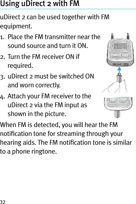 32Using uDirect 2 with FMuDirect 2 can be used together with FM equipment. 1.   Place the FM transmitter near the sound source and turn it ON.2.  Turn the FM receiver ON if required.3.  uDirect 2 must be switched ON and worn correctly.4.  Attach your FM receiver to the uDirect 2 via the FM input as shown in the picture.When FM is detected, you will hear the FM notiﬁcation tone for streaming through your hearing aids. The FM notiﬁcation tone is similar to a phone ringtone.