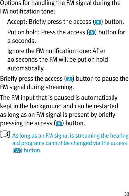 33Options for handling the FM signal during the FM notiﬁcation tone:  Accept: Brieﬂy press the access ( ) button.   Put on hold: Press the access ( ) button for 2 seconds.   Ignore the FM notiﬁcation tone: After 20 seconds the FM will be put on hold automatically.Brieﬂy press the access ( ) button to pause the FM signal during streaming.The FM input that is paused is automatically kept in the background and can be restarted as long as an FM signal is present by brieﬂy pressing the access ( ) button.    As long as an FM signal is streaming the hearing aid programs cannot be changed via the access  () button.