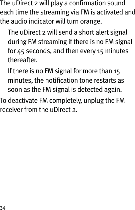 34The uDirect 2 will play a conﬁrmation sound each time the streaming via FM is activated and the audio indicator will turn orange.   The uDirect 2 will send a short alert signal during FM streaming if there is no FM signal for 45 seconds, and then every 15 minutes thereafter.   If there is no FM signal for more than 15 minutes, the notiﬁcation tone restarts as soon as the FM signal is detected again.To deactivate FM completely, unplug the FM receiver from the uDirect 2.